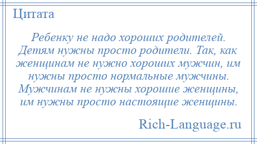 
    Ребенку не надо хороших родителей. Детям нужны просто родители. Так, как женщинам не нужно хороших мужчин, им нужны просто нормальные мужчины. Мужчинам не нужны хорошие женщины, им нужны просто настоящие женщины.