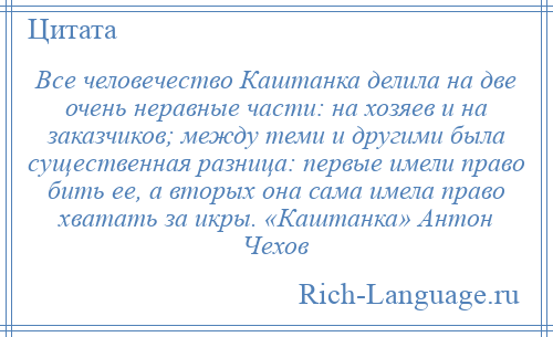 
    Все человечество Каштанка делила на две очень неравные части: на хозяев и на заказчиков; между теми и другими была существенная разница: первые имели право бить ее, а вторых она сама имела право хватать за икры. «Каштанка» Антон Чехов