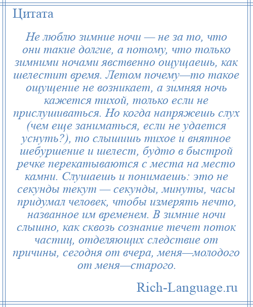 
    Не люблю зимние ночи — не за то, что они такие долгие, а потому, что только зимними ночами явственно ощущаешь, как шелестит время. Летом почему—то такое ощущение не возникает, а зимняя ночь кажется тихой, только если не прислушиваться. Но когда напряжешь слух (чем еще заниматься, если не удается уснуть?), то слышишь тихое и внятное шебуршение и шелест, будто в быстрой речке перекатываются с места на место камни. Слушаешь и понимаешь: это не секунды текут — секунды, минуты, часы придумал человек, чтобы измерять нечто, названное им временем. В зимние ночи слышно, как сквозь сознание течет поток частиц, отделяющих следствие от причины, сегодня от вчера, меня—молодого от меня—старого.