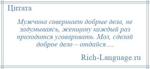 
    Мужчина совершает добрые дела, не задумываясь, женщину каждый раз приходится уговаривать. Мол, сделай доброе дело – отдайся….