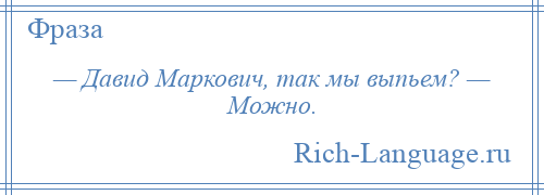 
    — Давид Маркович, так мы выпьем? — Можно.