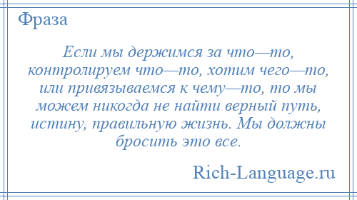 
    Если мы держимся за что—то, контролируем что—то, хотим чего—то, или привязываемся к чему—то, то мы можем никогда не найти верный путь, истину, правильную жизнь. Мы должны бросить это все.