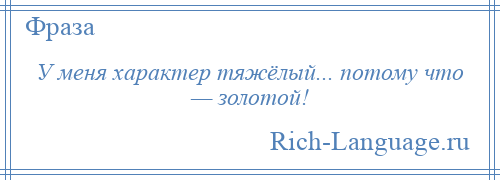 
    У меня характер тяжёлый... потому что — золотой!