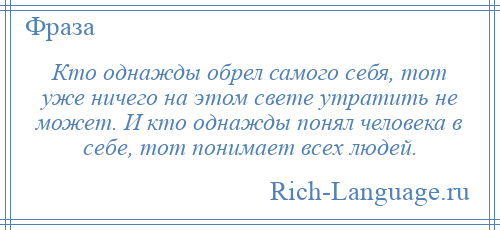 
    Кто однажды обрел самого себя, тот уже ничего на этом свете утратить не может. И кто однажды понял человека в себе, тот понимает всех людей.