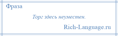 
    Торг здесь неуместен.