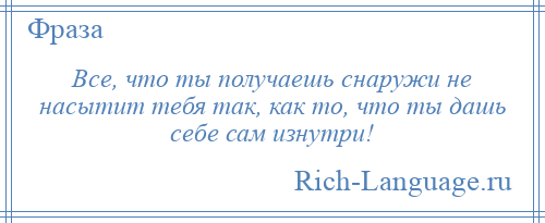 
    Все, что ты получаешь снаружи не насытит тебя так, как то, что ты дашь себе сам изнутри!