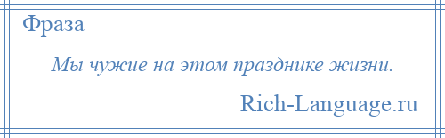 
    Мы чужие на этом празднике жизни.