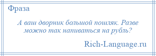 
    А ваш дворник большой пошляк. Разве можно так напиваться на рубль?