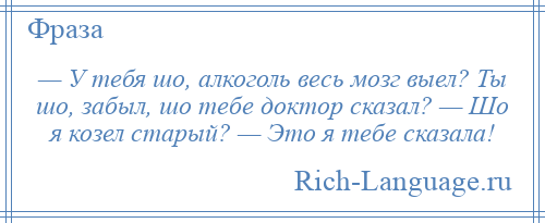 
    — У тебя шо, алкоголь весь мозг выел? Ты шо, забыл, шо тебе доктор сказал? — Шо я козел старый? — Это я тебе сказала!