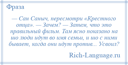
    — Сан Саныч, пересмотри «Крестного отца». — Зачем? — Затем, что это правильный фильм. Там ясно показано на шо люди идут во имя семьи, и шо с ними бывает, когда они идут против... Усвоил?