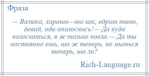 
    — Валюха, хорошо—то как, едрит твою, давай, иди ополоснись!— Да куда полоскаться, я ж только поела.— Да ты постоянно ешь, шо ж теперь, не мыться теперь, шо ли?