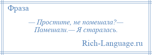 
    — Простите, не помешала?— Помешали.— Я старалась.