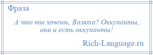 
    А что ты хочешь, Валюха? Оккупанты, они и есть оккупанты!