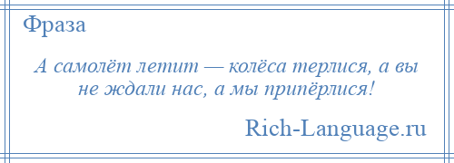 
    А самолёт летит — колёса терлися, а вы не ждали нас, а мы припёрлися!