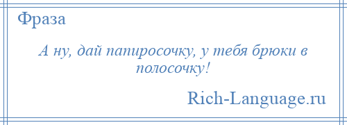 
    А ну, дай папиросочку, у тебя брюки в полосочку!