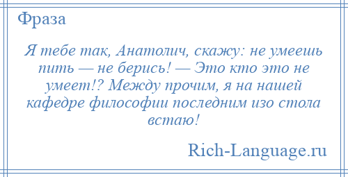 
    Я тебе так, Анатолич, скажу: не умеешь пить — не берись! — Это кто это не умеет!? Между прочим, я на нашей кафедре философии последним изо стола встаю!