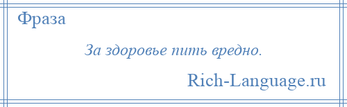 
    За здоровье пить вредно.