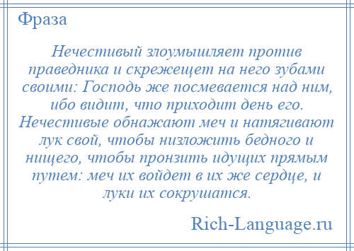 
    Нечестивый злоумышляет против праведника и скрежещет на него зубами своими: Господь же посмевается над ним, ибо видит, что приходит день его. Нечестивые обнажают меч и натягивают лук свой, чтобы низложить бедного и нищего, чтобы пронзить идущих прямым путем: меч их войдет в их же сердце, и луки их сокрушатся.