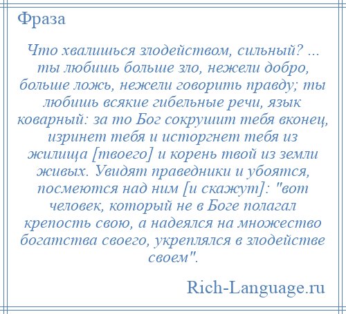 
    Что хвалишься злодейством, сильный? ... ты любишь больше зло, нежели добро, больше ложь, нежели говорить правду; ты любишь всякие гибельные речи, язык коварный: за то Бог сокрушит тебя вконец, изринет тебя и исторгнет тебя из жилища [твоего] и корень твой из земли живых. Увидят праведники и убоятся, посмеются над ним [и скажут]: вот человек, который не в Боге полагал крепость свою, а надеялся на множество богатства своего, укреплялся в злодействе своем .