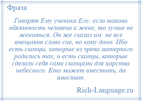 
    Говорят Ему ученики Его: если такова обязанность человека к жене, то лучше не жениться. Он же сказал им: не все вмещают слово сие, но кому дано. Ибо есть скопцы, которые из чрева матернего родились так, и есть скопцы, которые сделали себя сами скопцами для царства небесного. Кто может вместить, да вместит.