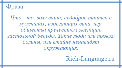 
    Что—то, воля ваша, недоброе таится в мужчинах, избегающих вина, игр, общества прелестных женщин, застольной беседы. Такие люди или тяжко больны, или втайне ненавидят окружающих.