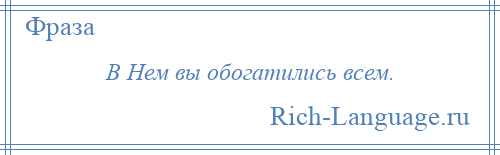 
    В Нем вы обогатились всем.