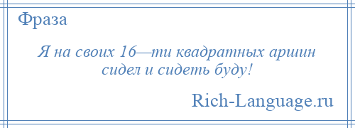 
    Я на своих 16—ти квадратных аршин сидел и сидеть буду!