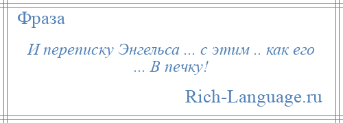 
    И переписку Энгельса ... с этим .. как его ... В печку!