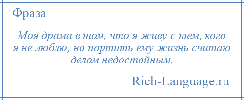 
    Моя драма в том, что я живу с тем, кого я не люблю, но портить ему жизнь считаю делом недостойным.