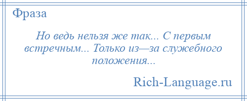 
    Но ведь нельзя же так... С первым встречным... Только из—за служебного положения...