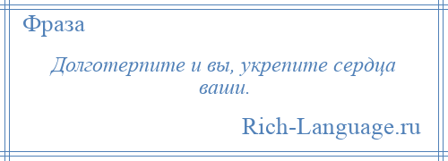 
    Долготерпите и вы, укрепите сердца ваши.