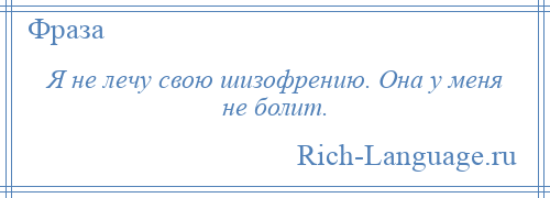 
    Я не лечу свою шизофрению. Она у меня не болит.