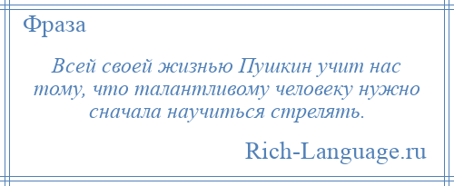 
    Всей своей жизнью Пушкин учит нас тому, что талантливому человеку нужно сначала научиться стрелять.