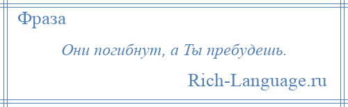 
    Они погибнут, а Ты пребудешь.