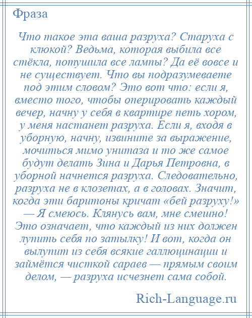 
    Что такое эта ваша разруха? Старуха с клюкой? Ведьма, которая выбила все стёкла, потушила все лампы? Да её вовсе и не существует. Что вы подразумеваете под этим словом? Это вот что: если я, вместо того, чтобы оперировать каждый вечер, начну у себя в квартире петь хором, у меня настанет разруха. Если я, входя в уборную, начну, извините за выражение, мочиться мимо унитаза и то же самое будут делать Зина и Дарья Петровна, в уборной начнется разруха. Следовательно, разруха не в клозетах, а в головах. Значит, когда эти баритоны кричат «бей разруху!» — Я смеюсь. Клянусь вам, мне смешно! Это означает, что каждый из них должен лупить себя по затылку! И вот, когда он вылупит из себя всякие галлюцинации и займётся чисткой сараев — прямым своим делом, — разруха исчезнет сама собой.