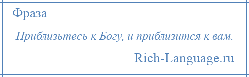 
    Приблизьтесь к Богу, и приблизится к вам.