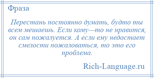 
    Перестань постоянно думать, будто ты всем мешаешь. Если кому—то не нравится, он сам пожалуется. А если ему недостает смелости пожаловаться, то это его проблема.