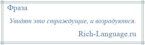 
    Увидят это страждущие, и возрадуются.