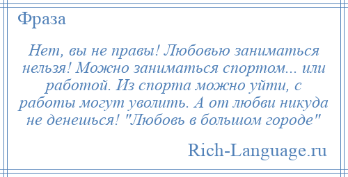 
    Нет, вы не правы! Любовью заниматься нельзя! Можно заниматься спортом... или работой. Из спорта можно уйти, с работы могут уволить. А от любви никуда не денешься! Любовь в большом городе 