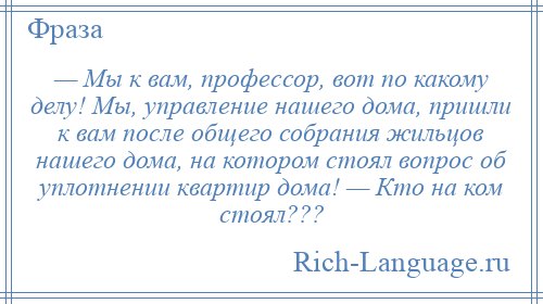 
    — Мы к вам, профессор, вот по какому делу! Мы, управление нашего дома, пришли к вам после общего собрания жильцов нашего дома, на котором стоял вопрос об уплотнении квартир дома! — Кто на ком стоял???