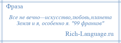 
    Все не вечно—искусство,любовь,планета Земля и я, особенно я. 99 франков 