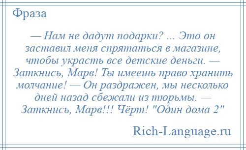 
    — Нам не дадут подарки? ... Это он заставил меня спрятаться в магазине, чтобы украсть все детские деньги. — Заткнись, Марв! Ты имеешь право хранить молчание! — Он раздражен, мы несколько дней назад сбежали из тюрьмы. — Заткнись, Марв!!! Чёрт! Один дома 2 