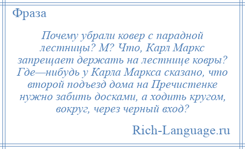 
    Почему убрали ковер с парадной лестницы? М? Что, Карл Маркс запрещает держать на лестнице ковры? Где—нибудь у Карла Маркса сказано, что второй подъезд дома на Пречистенке нужно забить досками, а ходить кругом, вокруг, через черный вход?