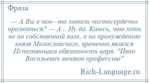 
    — А Вы в чем—то хотели чистосердечно признаться? — А... Ну да. Каюсь, что хоть не по собственной воле, а по принуждению князя Милославского, временно являлся Исполняющим обязанности царя. Иван Васильевич меняет профессию 