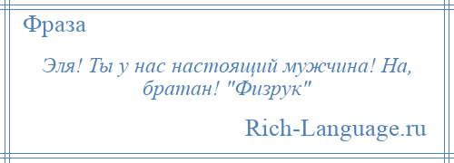 
    Эля! Ты у нас настоящий мужчина! На, братан! Физрук 