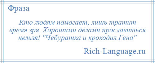 
    Кто людям помогает, лишь тратит время зря. Хорошими делами прославиться нельзя! Чебурашка и крокодил Гена 