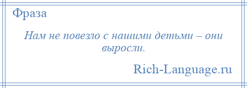 
    Нам не повезло с нашими детьми – они выросли.