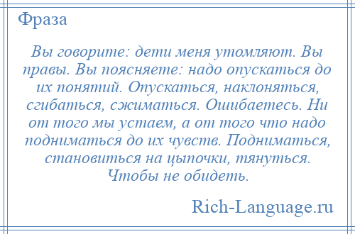 
    Вы говорите: дети меня утомляют. Вы правы. Вы поясняете: надо опускаться до их понятий. Опускаться, наклоняться, сгибаться, сжиматься. Ошибаетесь. Ни от того мы устаем, а от того что надо подниматься до их чувств. Подниматься, становиться на цыпочки, тянуться. Чтобы не обидеть.