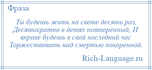 
    Ты будешь жить на свете десять раз, Десятикратно в детях повторенный, И вправе будешь в свой последний час Торжествовать над смертью покоренной.