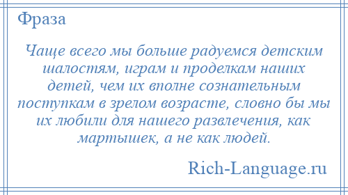 
    Чаще всего мы больше радуемся детским шалостям, играм и проделкам наших детей, чем их вполне сознательным поступкам в зрелом возрасте, словно бы мы их любили для нашего развлечения, как мартышек, а не как людей.